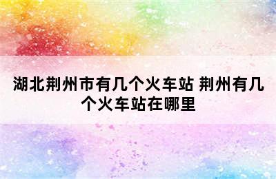 湖北荆州市有几个火车站 荆州有几个火车站在哪里